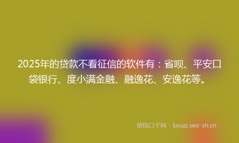 2025年的贷款不看征信的软件有：省呗、平安口袋银行、度小满金融、融逸花、安逸花等。