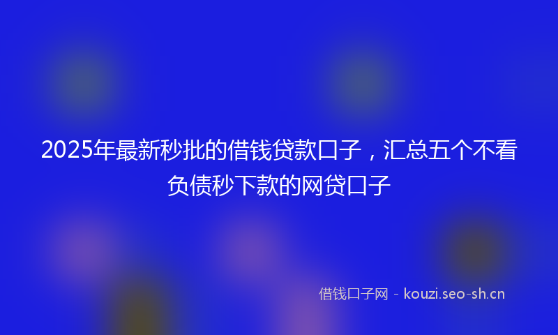 2025年最新秒批的借钱贷款口子，汇总五个不看负债秒下款的网贷口子