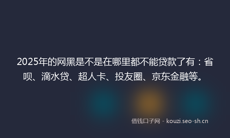 2025年的网黑是不是在哪里都不能贷款了有：省呗、滴水贷、超人卡、投友圈、京东金融等。