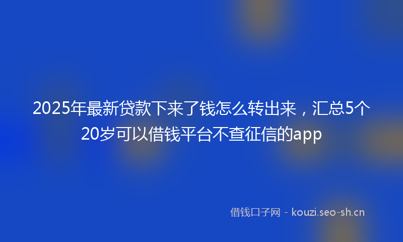 2025年最新贷款下来了钱怎么转出来，汇总5个20岁可以借钱平台不查征信的app
