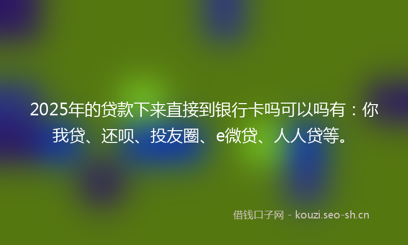 2025年的贷款下来直接到银行卡吗可以吗有：你我贷、还呗、投友圈、e微贷、人人贷等。
