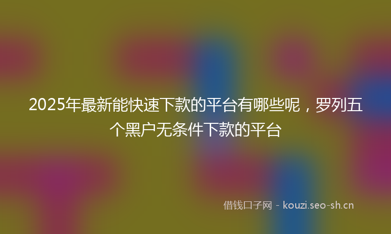 2025年最新能快速下款的平台有哪些呢，罗列五个黑户无条件下款的平台