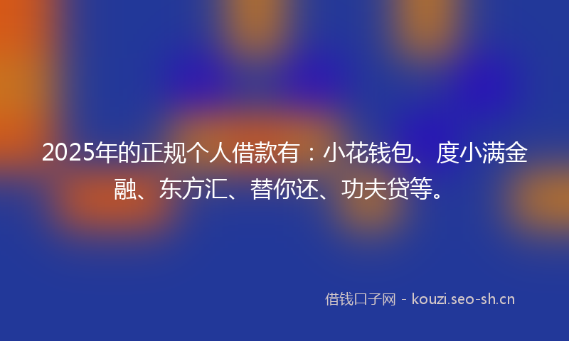 2025年的正规个人借款有：小花钱包、度小满金融、东方汇、替你还、功夫贷等。
