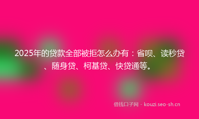 2025年的贷款全部被拒怎么办有：省呗、读秒贷、随身贷、柯基贷、快贷通等。