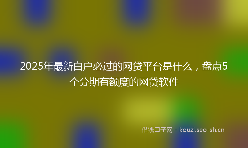 2025年最新白户必过的网贷平台是什么，盘点5个分期有额度的网贷软件