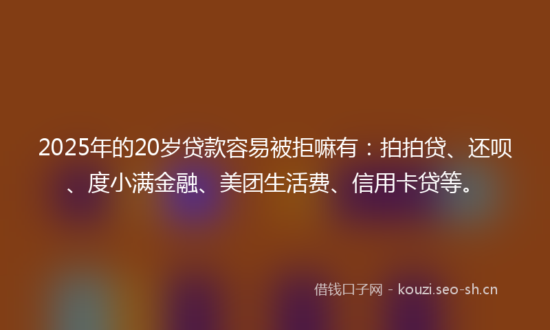 2025年的20岁贷款容易被拒嘛有：拍拍贷、还呗、度小满金融、美团生活费、信用卡贷等。