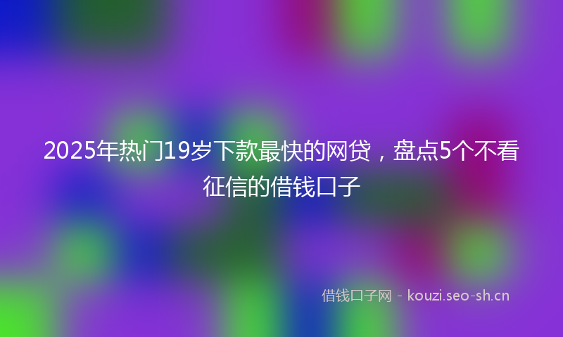 2025年热门19岁下款最快的网贷，盘点5个不看征信的借钱口子