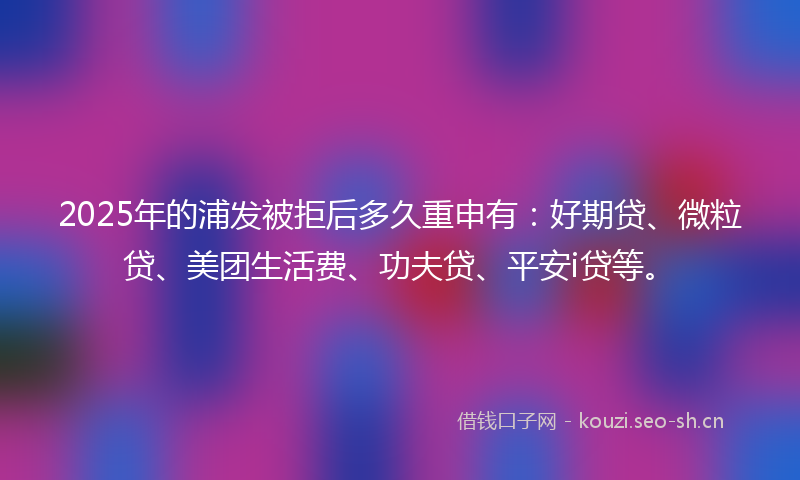2025年的浦发被拒后多久重申有：好期贷、微粒贷、美团生活费、功夫贷、平安i贷等。
