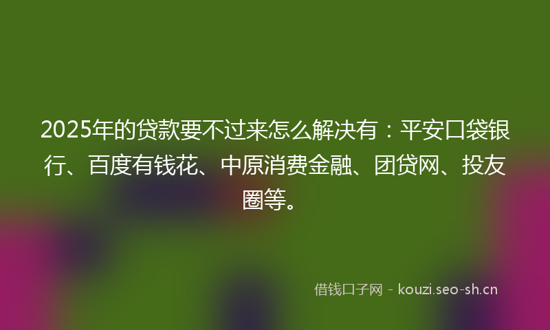 2025年的贷款要不过来怎么解决有：平安口袋银行、百度有钱花、中原消费金融、团贷网、投友圈等。