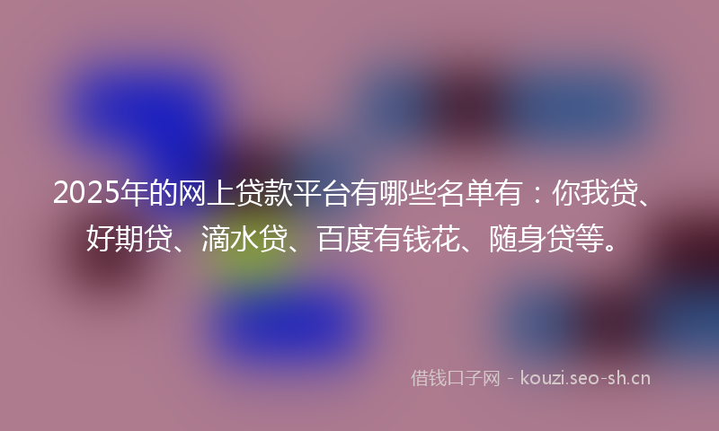 2025年的网上贷款平台有哪些名单有：你我贷、好期贷、滴水贷、百度有钱花、随身贷等。