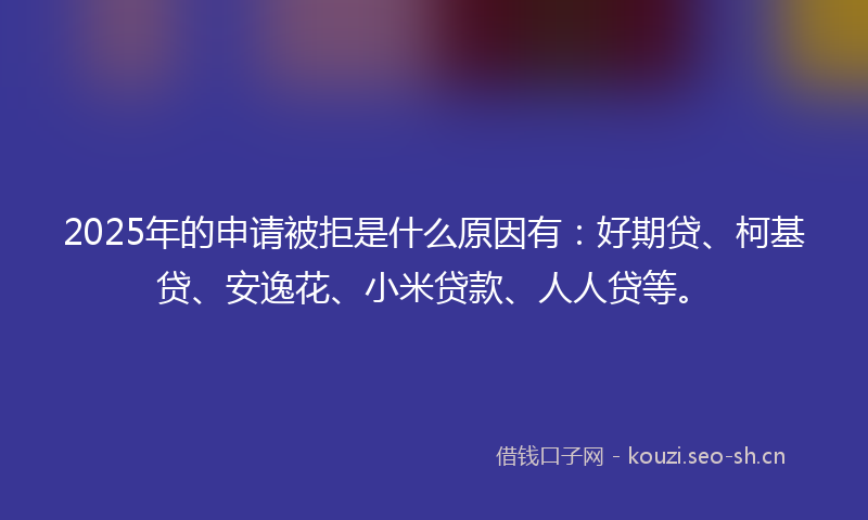 2025年的申请被拒是什么原因有：好期贷、柯基贷、安逸花、小米贷款、人人贷等。