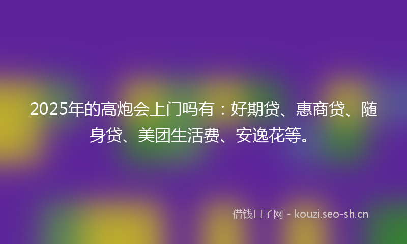 2025年的高炮会上门吗有：好期贷、惠商贷、随身贷、美团生活费、安逸花等。