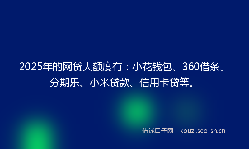 2025年的网贷大额度有：小花钱包、360借条、分期乐、小米贷款、信用卡贷等。