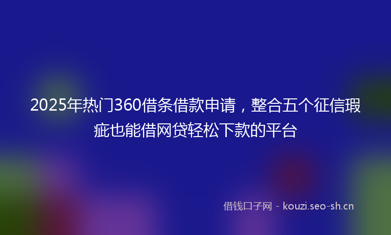 2025年热门360借条借款申请，整合五个征信瑕疵也能借网贷轻松下款的平台