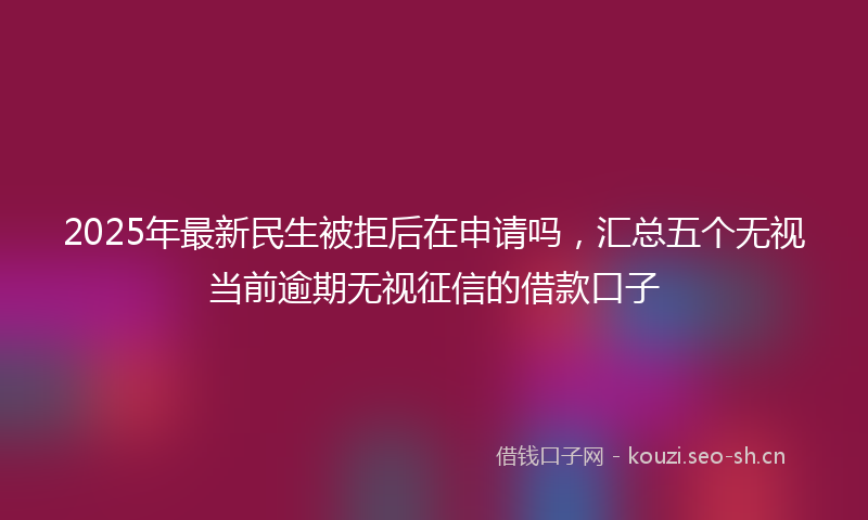 2025年最新民生被拒后在申请吗，汇总五个无视当前逾期无视征信的借款口子