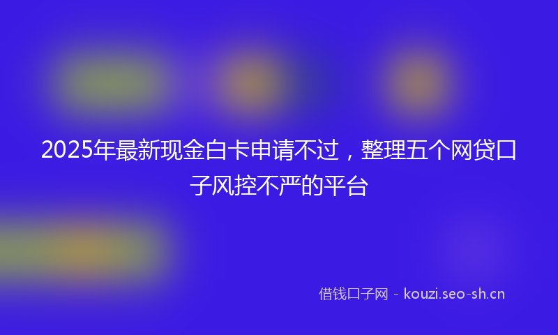 2025年最新现金白卡申请不过，整理五个网贷口子风控不严的平台