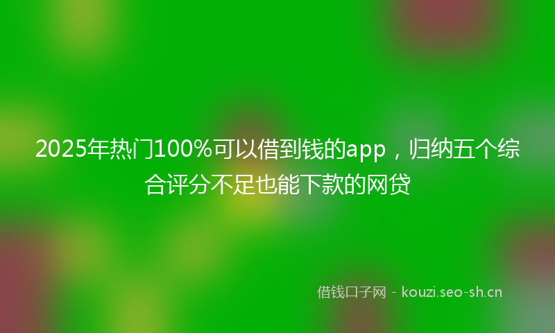 2025年热门100%可以借到钱的app，归纳五个综合评分不足也能下款的网贷