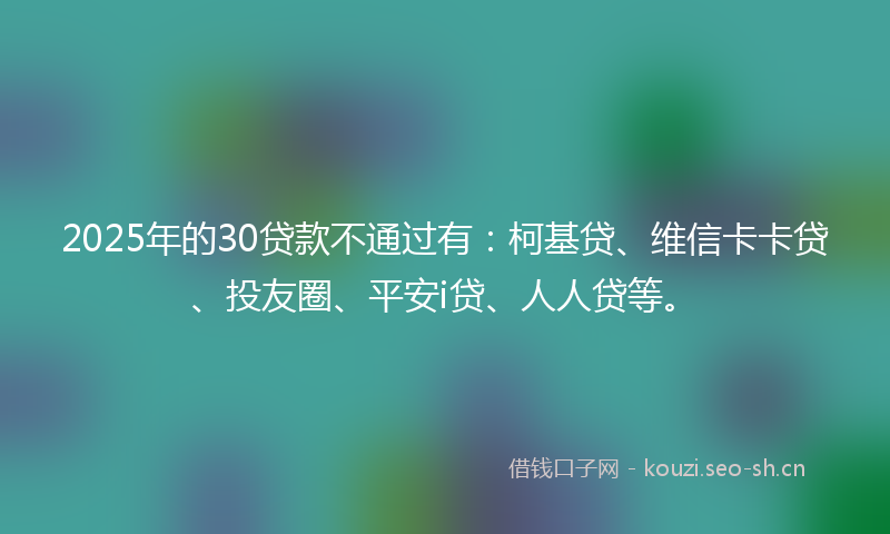 2025年的30贷款不通过有：柯基贷、维信卡卡贷、投友圈、平安i贷、人人贷等。