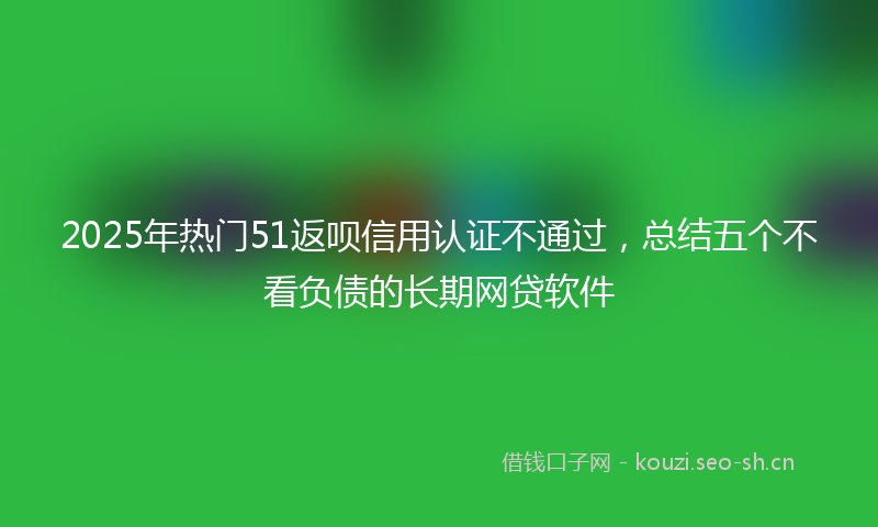 2025年热门51返呗信用认证不通过，总结五个不看负债的长期网贷软件