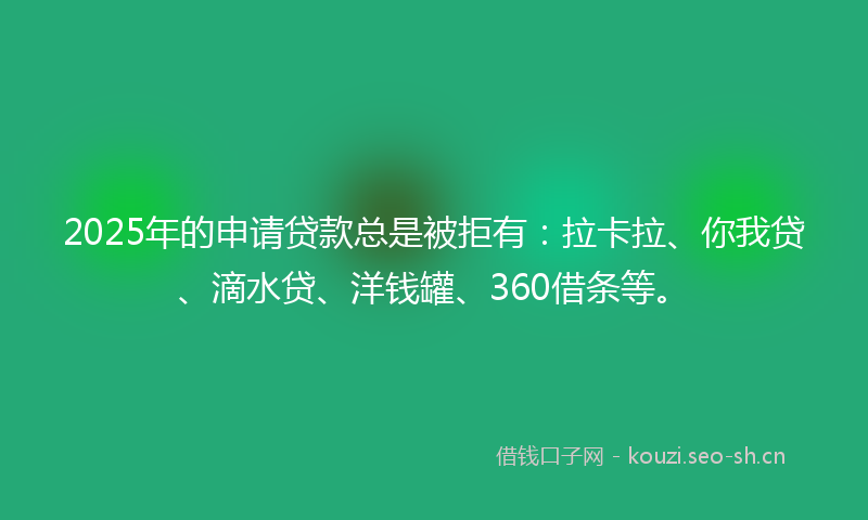 2025年的申请贷款总是被拒有：拉卡拉、你我贷、滴水贷、洋钱罐、360借条等。