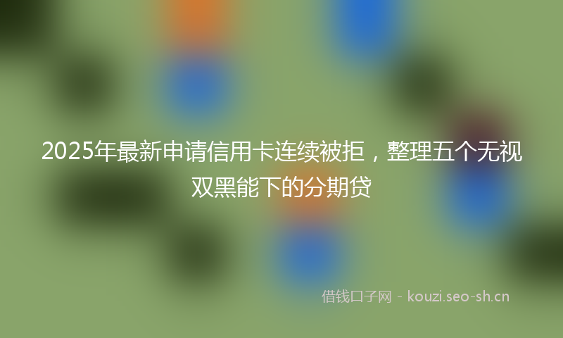 2025年最新申请信用卡连续被拒，整理五个无视双黑能下的分期贷