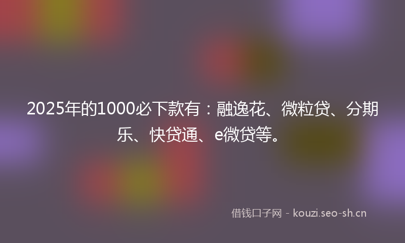 2025年的1000必下款有：融逸花、微粒贷、分期乐、快贷通、e微贷等。