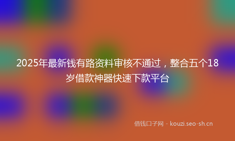 2025年最新钱有路资料审核不通过，整合五个18岁借款神器快速下款平台