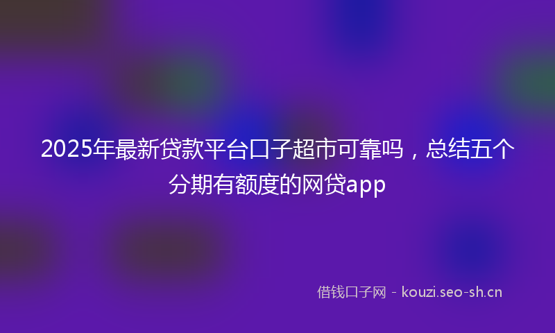 2025年最新贷款平台口子超市可靠吗，总结五个分期有额度的网贷app