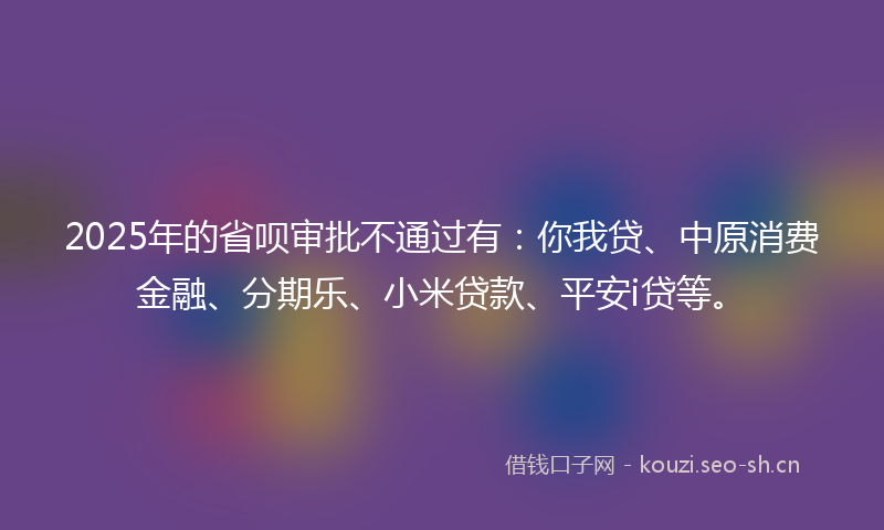 2025年的省呗审批不通过有：你我贷、中原消费金融、分期乐、小米贷款、平安i贷等。
