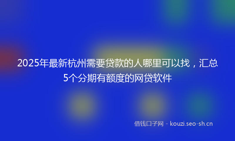 2025年最新杭州需要贷款的人哪里可以找，汇总5个分期有额度的网贷软件