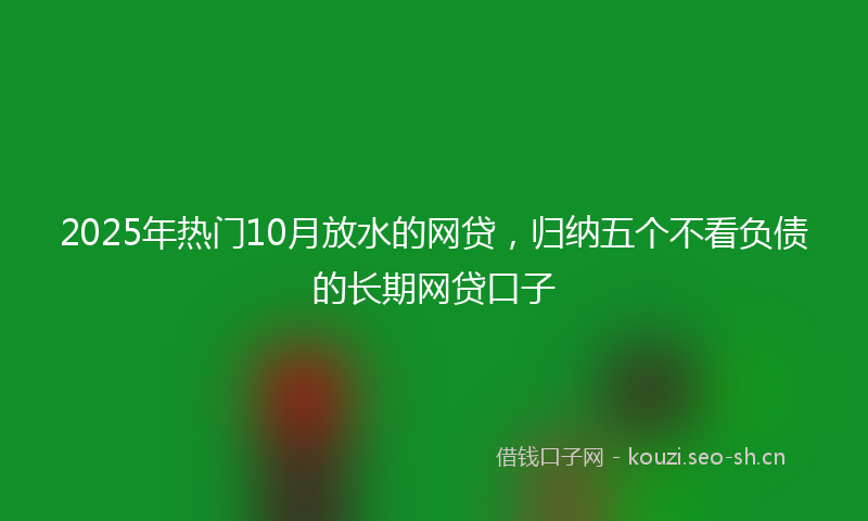 2025年热门10月放水的网贷，归纳五个不看负债的长期网贷口子