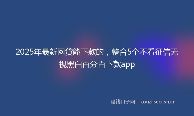 2025年最新网贷能下款的，整合5个不看征信无视黑白百分百下款app