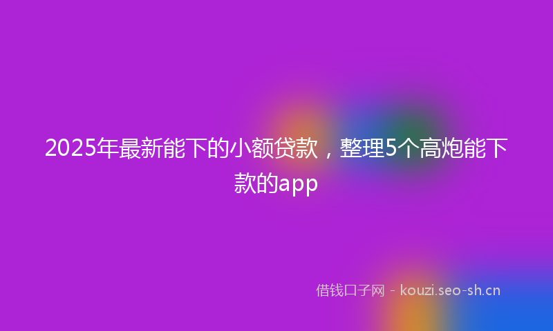 2025年最新能下的小额贷款，整理5个高炮能下款的app