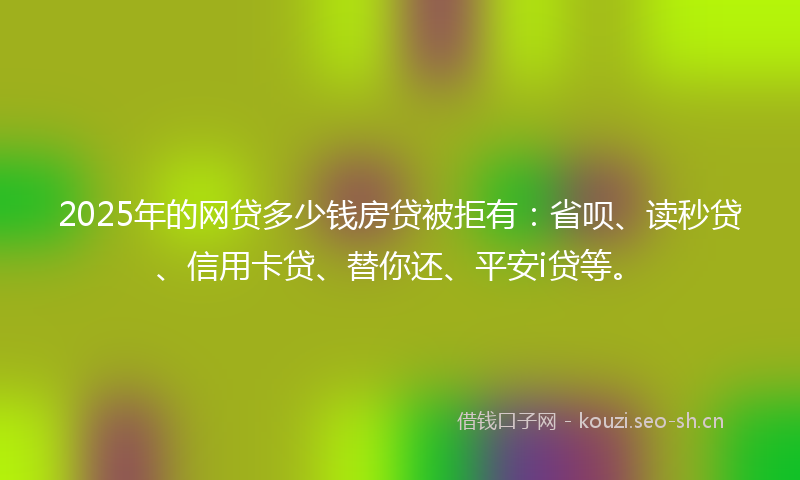 2025年的网贷多少钱房贷被拒有：省呗、读秒贷、信用卡贷、替你还、平安i贷等。
