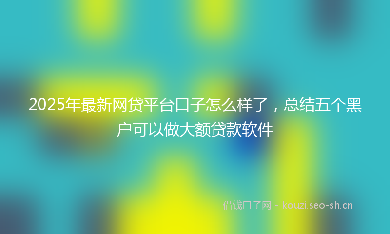 2025年最新网贷平台口子怎么样了，总结五个黑户可以做大额贷款软件