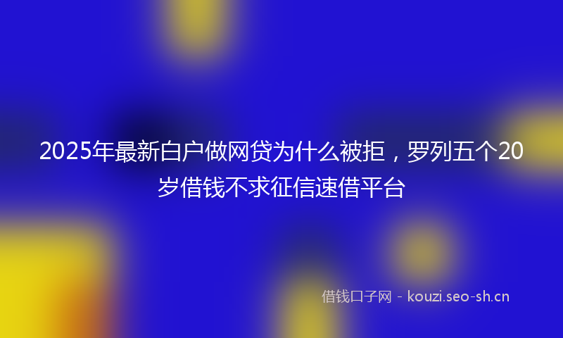 2025年最新白户做网贷为什么被拒，罗列五个20岁借钱不求征信速借平台
