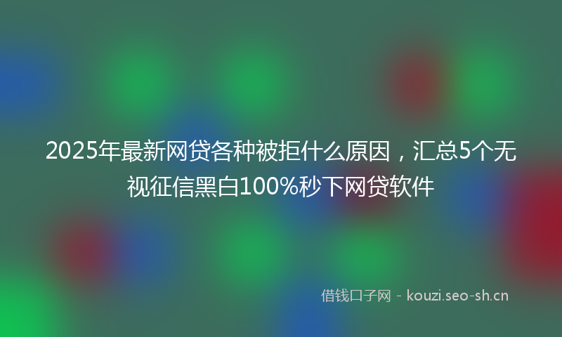 2025年最新网贷各种被拒什么原因，汇总5个无视征信黑白100%秒下网贷软件