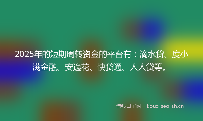2025年的短期周转资金的平台有：滴水贷、度小满金融、安逸花、快贷通、人人贷等。