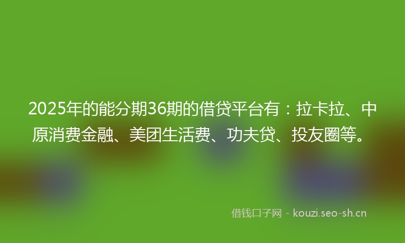 2025年的能分期36期的借贷平台有：拉卡拉、中原消费金融、美团生活费、功夫贷、投友圈等。