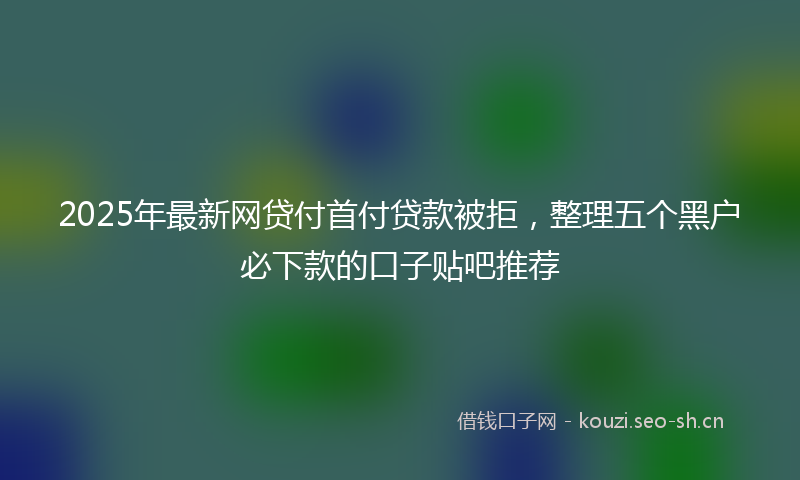 2025年最新网贷付首付贷款被拒，整理五个黑户必下款的口子贴吧推荐