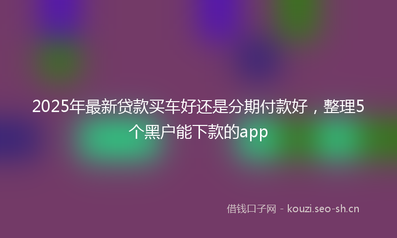 2025年最新贷款买车好还是分期付款好，整理5个黑户能下款的app