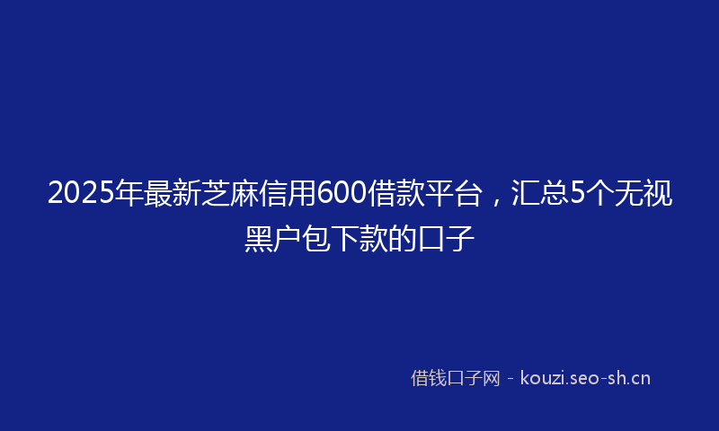 2025年最新芝麻信用600借款平台，汇总5个无视黑户包下款的口子