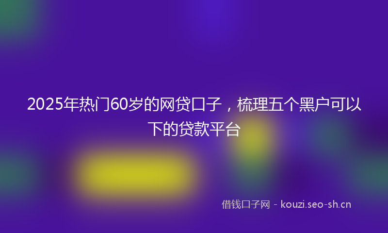 2025年热门60岁的网贷口子，梳理五个黑户可以下的贷款平台