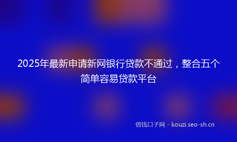 2025年最新申请新网银行贷款不通过，整合五个简单容易贷款平台