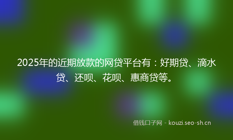 2025年的近期放款的网贷平台有：好期贷、滴水贷、还呗、花呗、惠商贷等。
