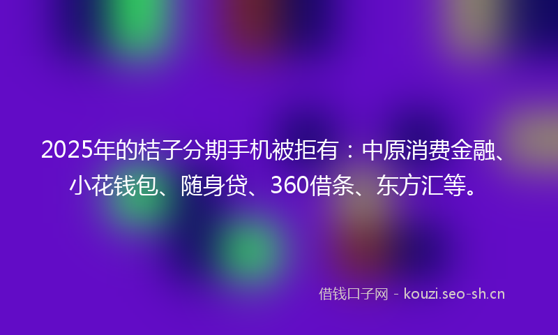 2025年的桔子分期手机被拒有：中原消费金融、小花钱包、随身贷、360借条、东方汇等。