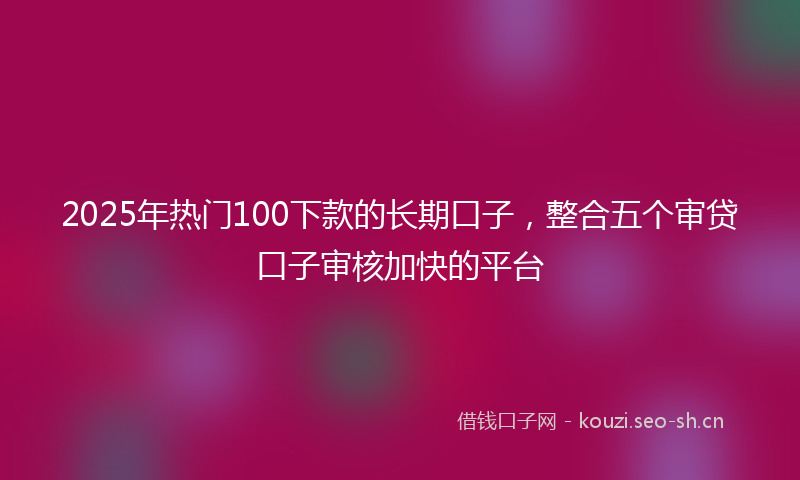 2025年热门100下款的长期口子，整合五个审贷口子审核加快的平台