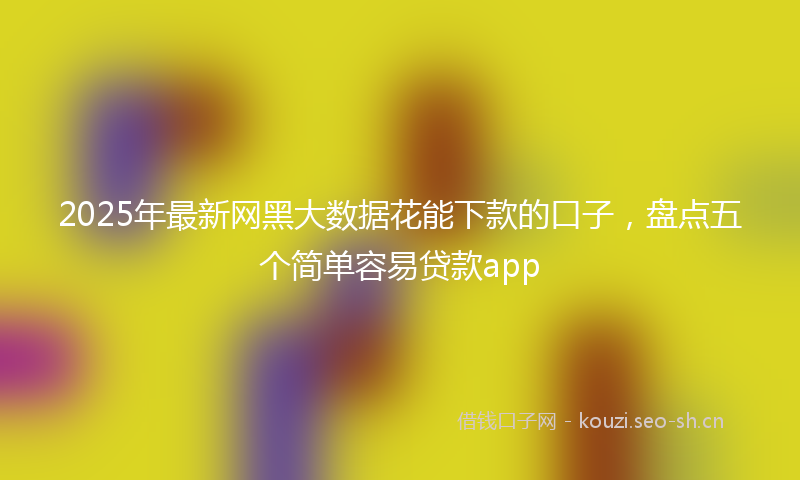 2025年最新网黑大数据花能下款的口子，盘点五个简单容易贷款app