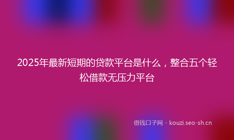 2025年最新短期的贷款平台是什么，整合五个轻松借款无压力平台