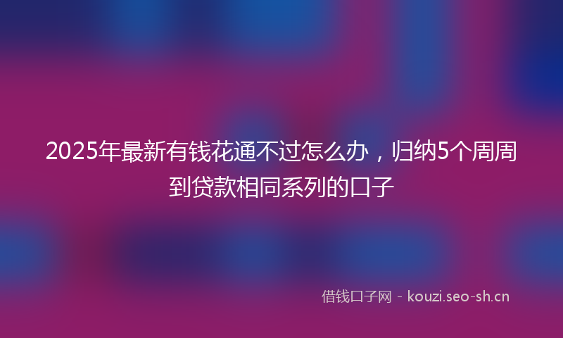 2025年最新有钱花通不过怎么办，归纳5个周周到贷款相同系列的口子